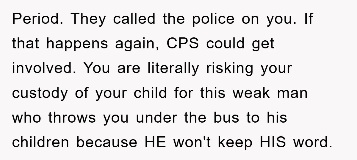 Period. They called the police on you. If that happens again, CPS could get involved. You are literally risking your custody of your child for this weak man who throws...