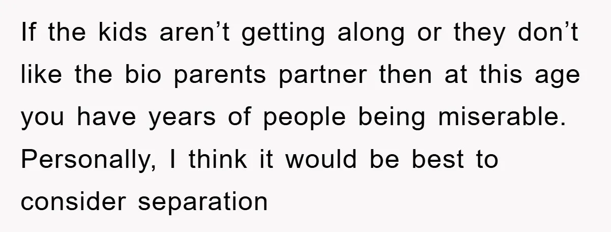 If the kids aren’t getting along or they don’t like the bio parents partner then at this age you have years of people being miserable. Personally, I think it would...