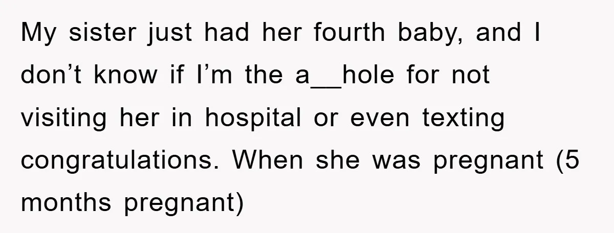 My sister just had her fourth baby, and I don’t know if I’m the a__hole for not visiting her in hospital or even texting congratulations. When she was pregnant (5...