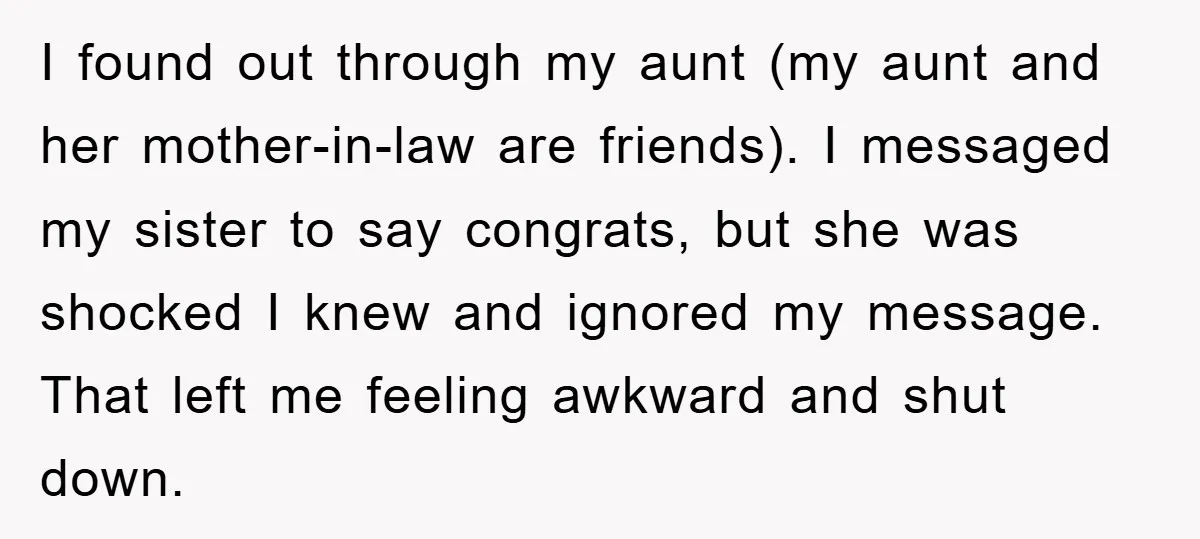 I found out through my aunt (my aunt and her mother-in-law are friends). I messaged my sister to say congrats, but she was shocked I knew and ignored my message....