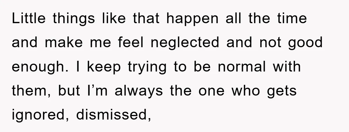 Little things like that happen all the time and make me feel neglected and not good enough. I keep trying to be normal with them, but I’m always the one...