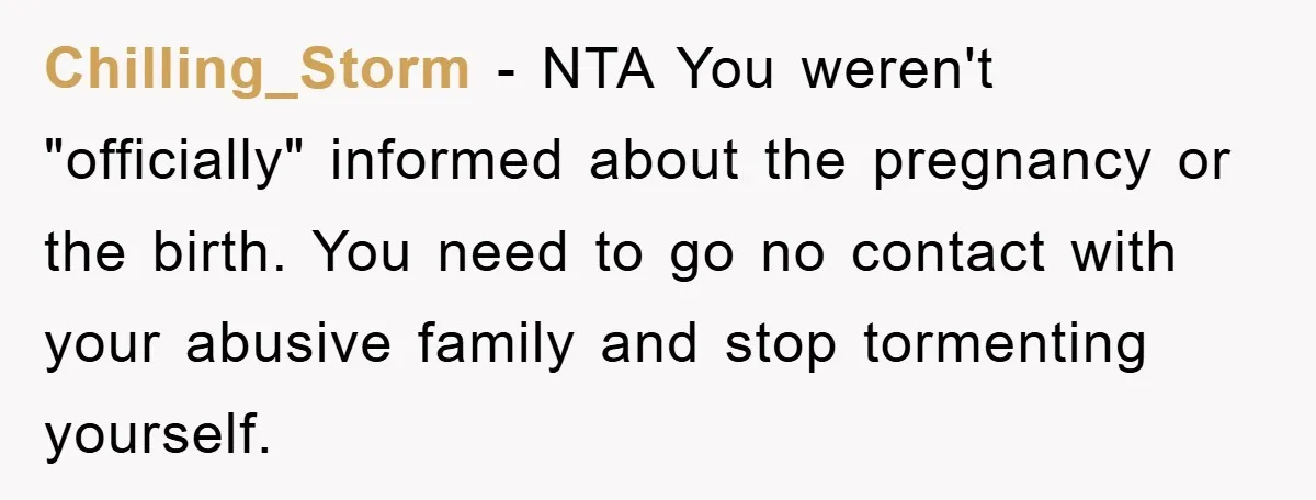 Chilling_Storm − NTA You weren't "officially" informed about the pregnancy or the birth. You need to go no contact with your abusive family and stop tormenting yourself.