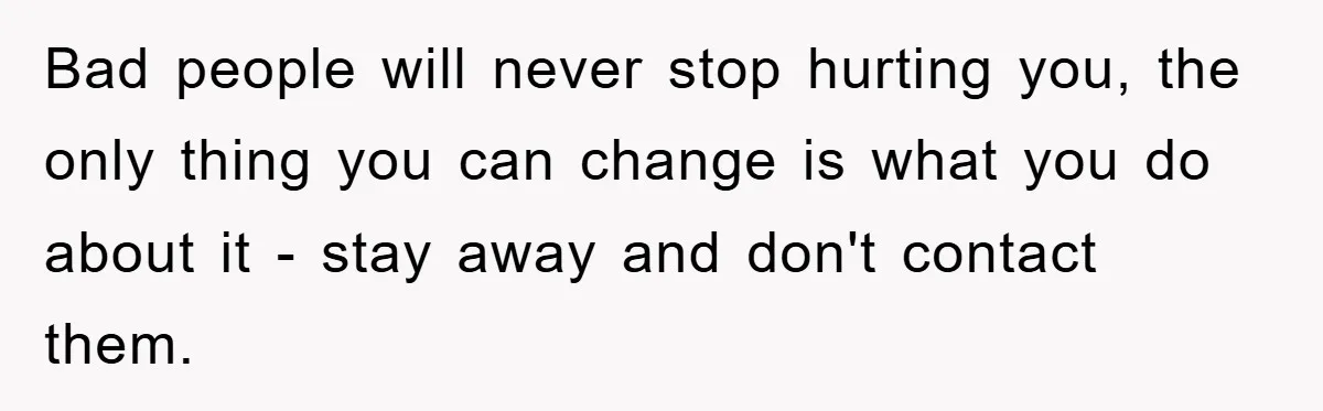 Bad people will never stop hurting you, the only thing you can change is what you do about it - stay away and don't contact them.