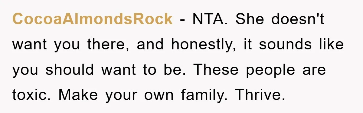CocoaAlmondsRock − NTA. She doesn't want you there, and honestly, it sounds like you should want to be. These people are toxic. Make your own family. Thrive.
