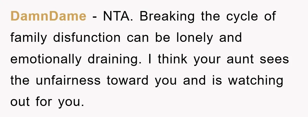 DamnDame − NTA. Breaking the cycle of family disfunction can be lonely and emotionally draining. I think your aunt sees the unfairness toward you and is watching out for you.