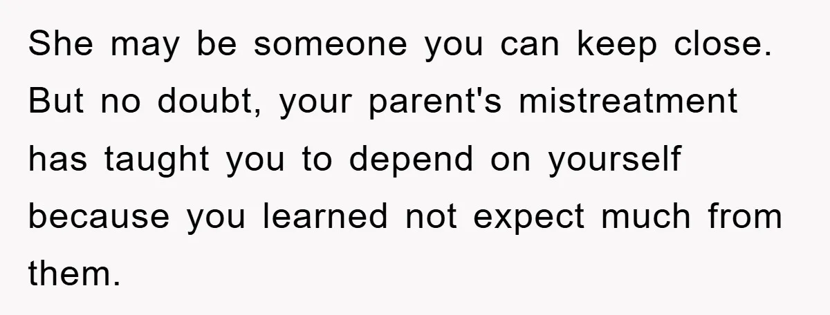 She may be someone you can keep close. But no doubt, your parent's mistreatment has taught you to depend on yourself because you learned not expect much from them.