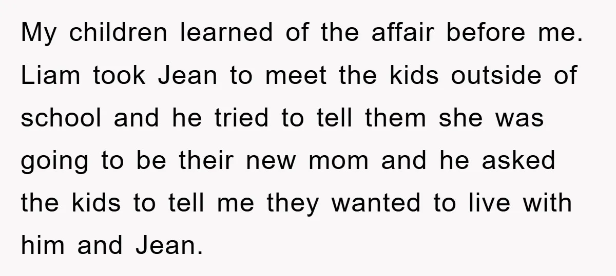 My children learned of the affair before me. Liam took Jean to meet the kids outside of school and he tried to tell them she was going to be their...