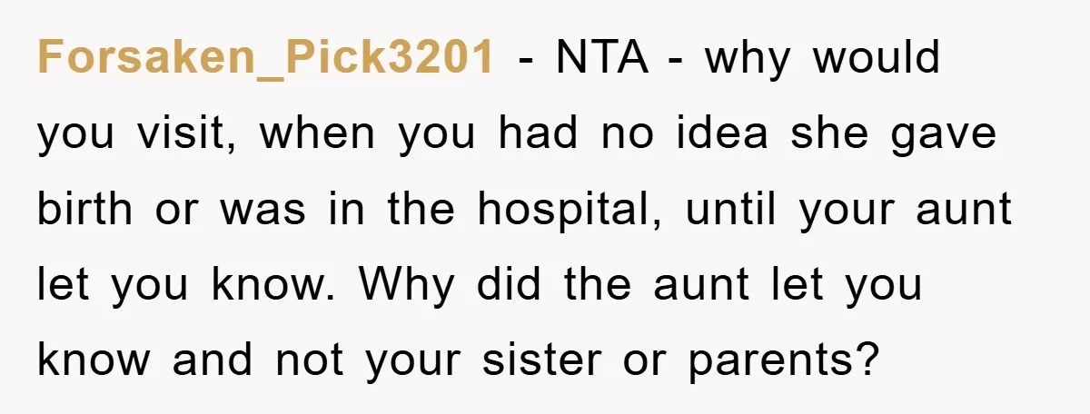 Forsaken_Pick3201 − NTA - why would you visit, when you had no idea she gave birth or was in the hospital, until your aunt let you know. Why did the...