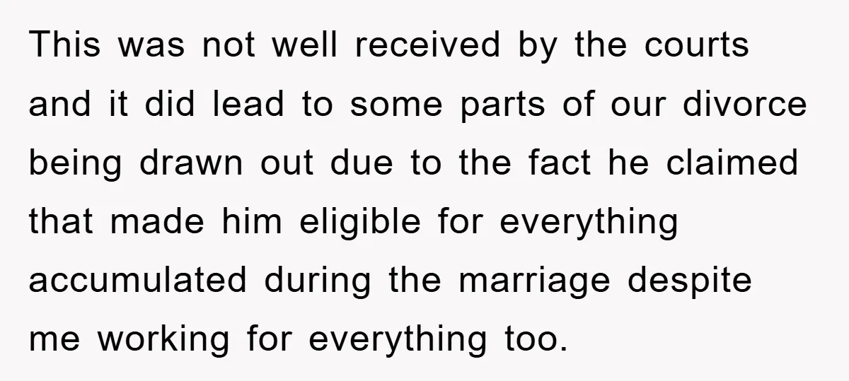 This was not well received by the courts and it did lead to some parts of our divorce being drawn out due to the fact he claimed that made him...