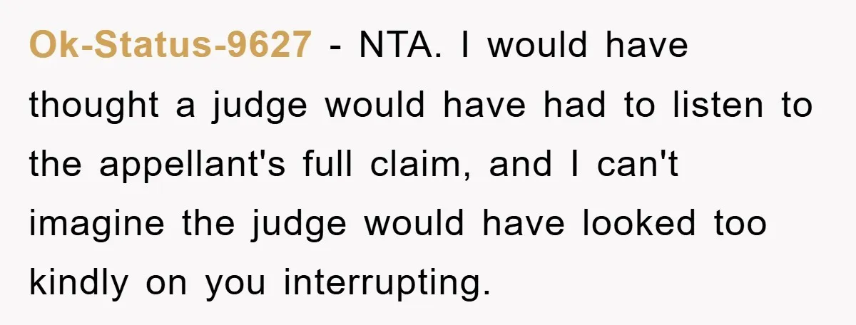 Ok-Status-9627 − NTA. I would have thought a judge would have had to listen to the appellant's full claim, and I can't imagine the judge would have looked too kindly...
