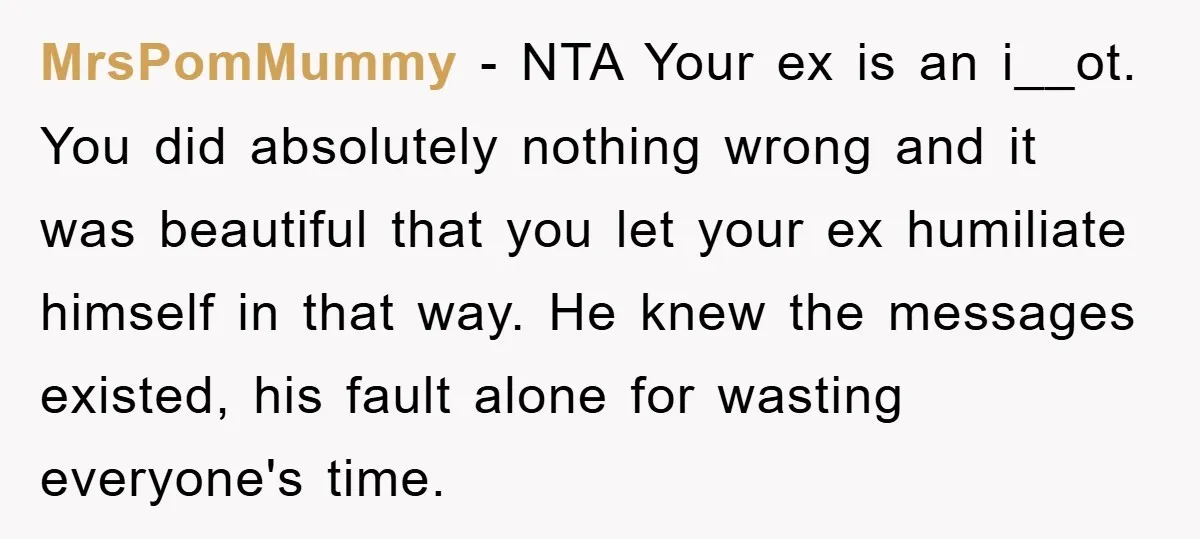 MrsPomMummy − NTA Your ex is an i__ot. You did absolutely nothing wrong and it was beautiful that you let your ex humiliate himself in that way. He knew the...