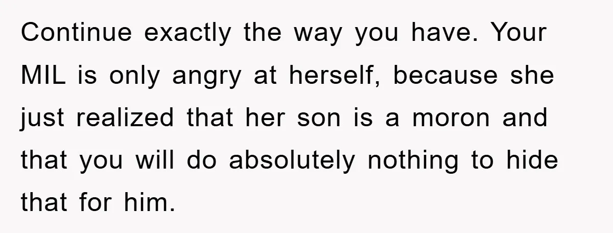 Continue exactly the way you have. Your MIL is only angry at herself, because she just realized that her son is a moron and that you will do absolutely nothing...