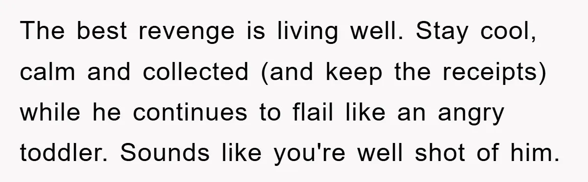 The best revenge is living well. Stay cool, calm and collected (and keep the receipts) while he continues to flail like an angry toddler. Sounds like you're well shot of...