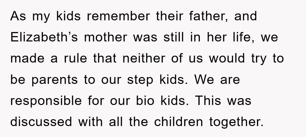 As my kids remember their father, and Elizabeth’s mother was still in her life, we made a rule that neither of us would try to be parents to our step...