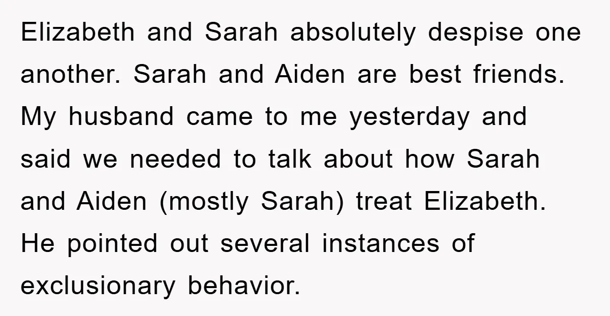 Elizabeth and Sarah absolutely despise one another. Sarah and Aiden are best friends. My husband came to me yesterday and said we needed to talk about how Sarah and Aiden...