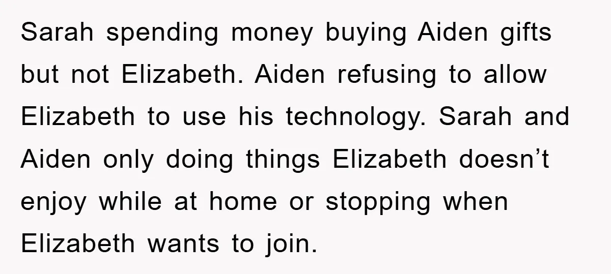 Sarah spending money buying Aiden gifts but not Elizabeth. Aiden refusing to allow Elizabeth to use his technology. Sarah and Aiden only doing things Elizabeth doesn’t enjoy while at home...