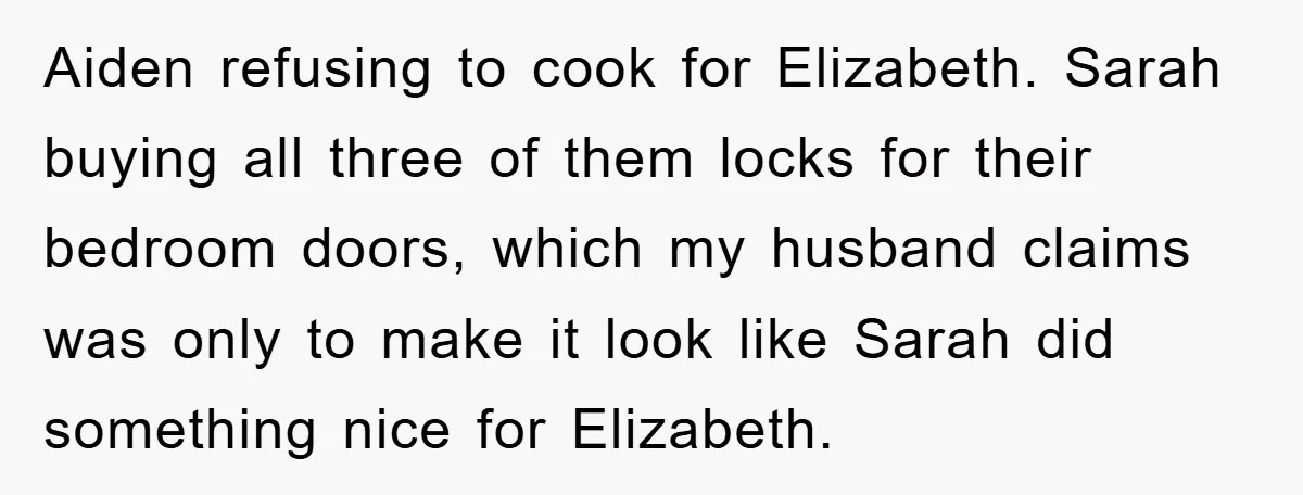 Aiden refusing to cook for Elizabeth. Sarah buying all three of them locks for their bedroom doors, which my husband claims was only to make it look like Sarah did...