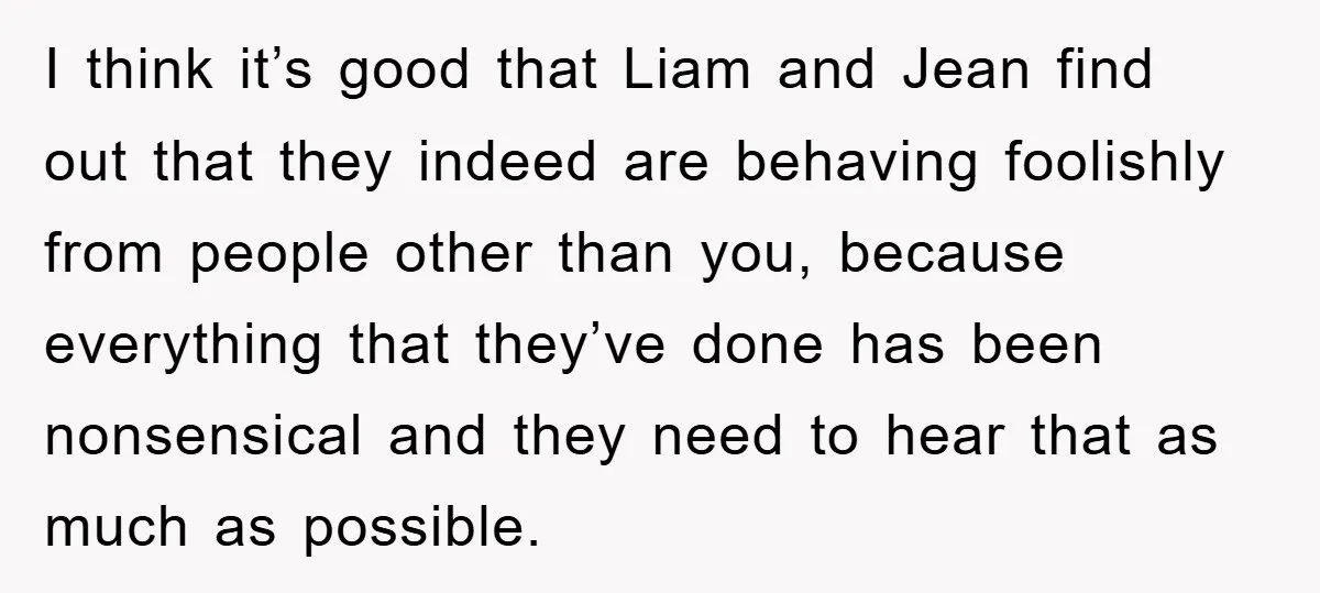 I think it’s good that Liam and Jean find out that they indeed are behaving foolishly from people other than you, because everything that they’ve done has been nonsensical and...
