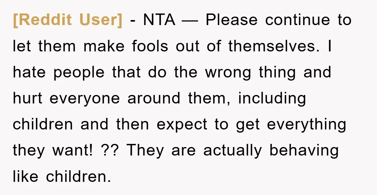 [Reddit User] − NTA — Please continue to let them make fools out of themselves. I hate people that do the wrong thing and hurt everyone around them, including children...