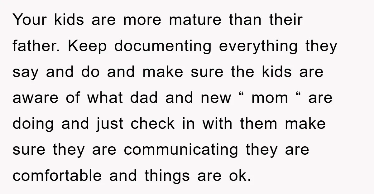 Your kids are more mature than their father. Keep documenting everything they say and do and make sure the kids are aware of what dad and new “ mom “...