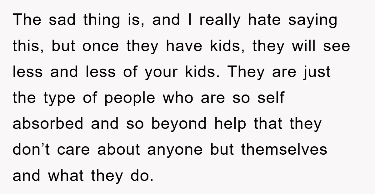 The sad thing is, and I really hate saying this, but once they have kids, they will see less and less of your kids. They are just the type of...