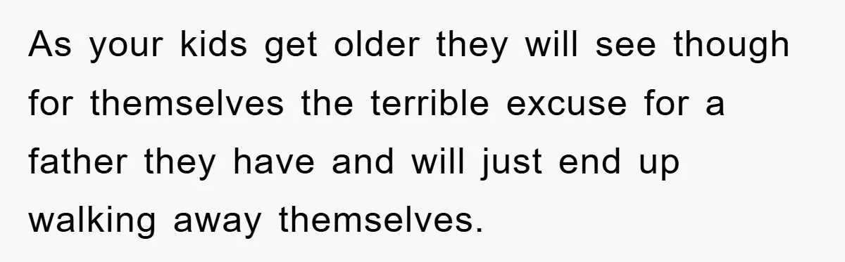 As your kids get older they will see though for themselves the terrible excuse for a father they have and will just end up walking away themselves.