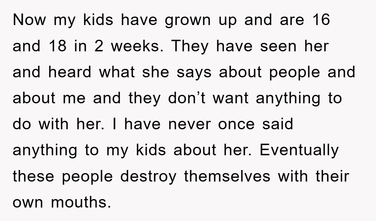 Now my kids have grown up and are 16 and 18 in 2 weeks. They have seen her and heard what she says about people and about me and they...