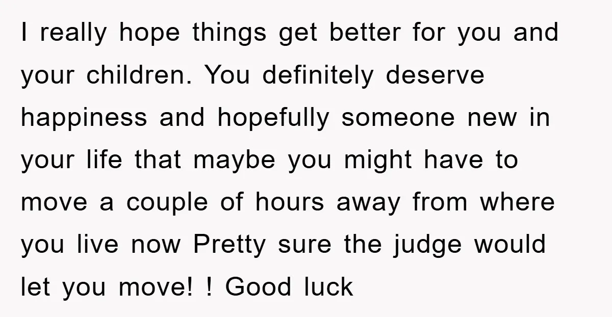 I really hope things get better for you and your children. You definitely deserve happiness and hopefully someone new in your life that maybe you might have to move a...