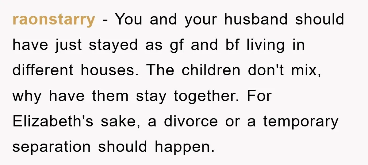 raonstarry − You and your husband should have just stayed as gf and bf living in different houses. The children don't mix, why have them stay together. For Elizabeth's sake,...