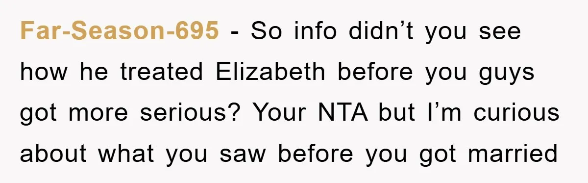 Far-Season-695 − So info didn’t you see how he treated Elizabeth before you guys got more serious? Your NTA but I’m curious about what you saw before you got married