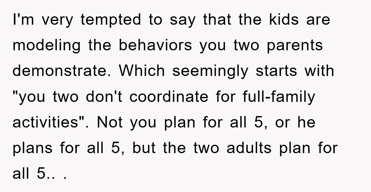 I'm very tempted to say that the kids are modeling the behaviors you two parents demonstrate. Which seemingly starts with "you two don't coordinate for full-family activities". Not you plan...