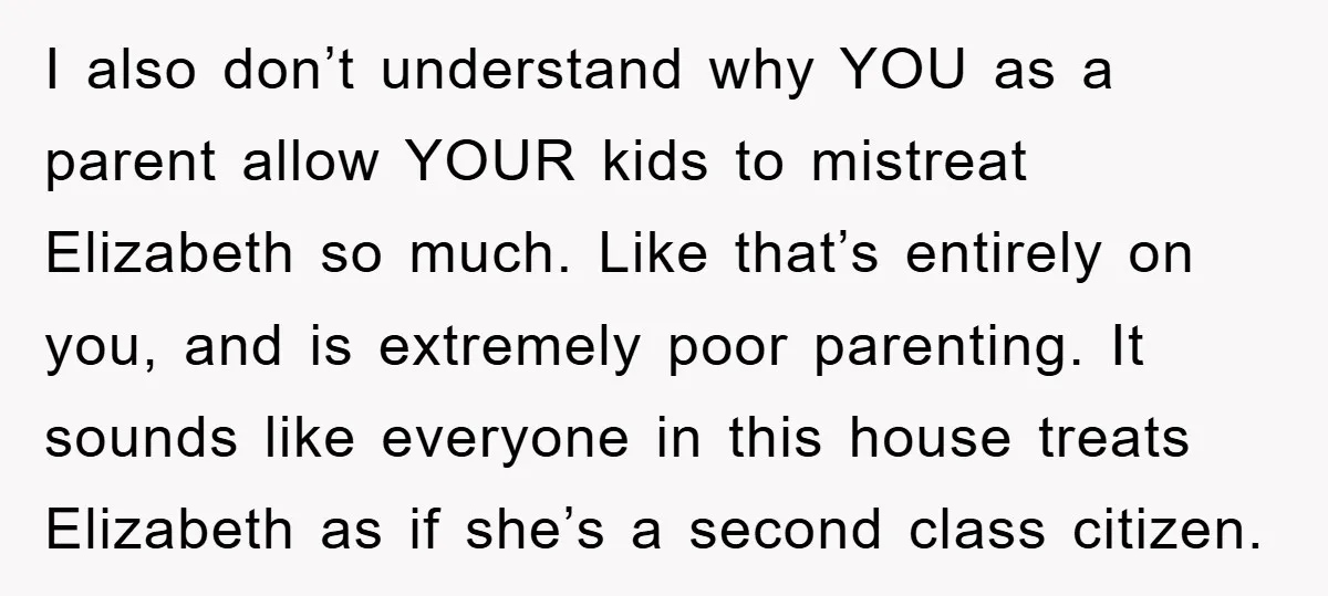I also don’t understand why YOU as a parent allow YOUR kids to mistreat Elizabeth so much. Like that’s entirely on you, and is extremely poor parenting. It sounds like...
