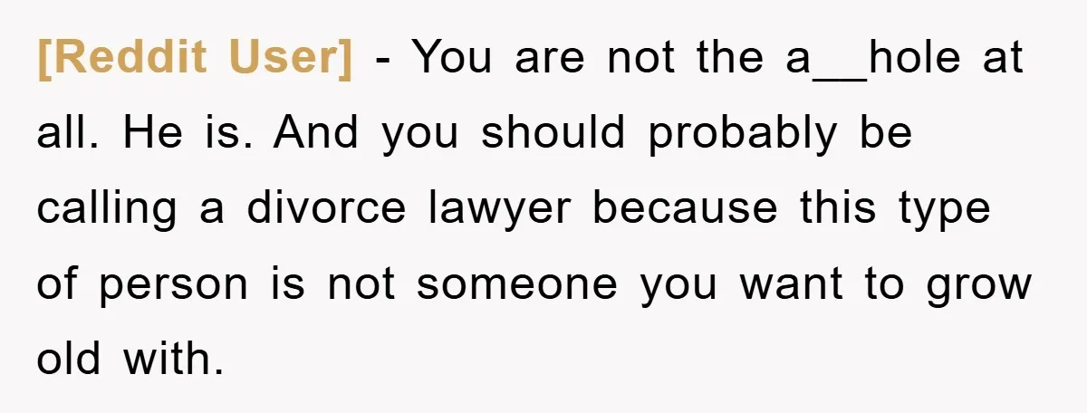 [Reddit User] − You are not the a__hole at all. He is. And you should probably be calling a divorce lawyer because this type of person is not someone you...