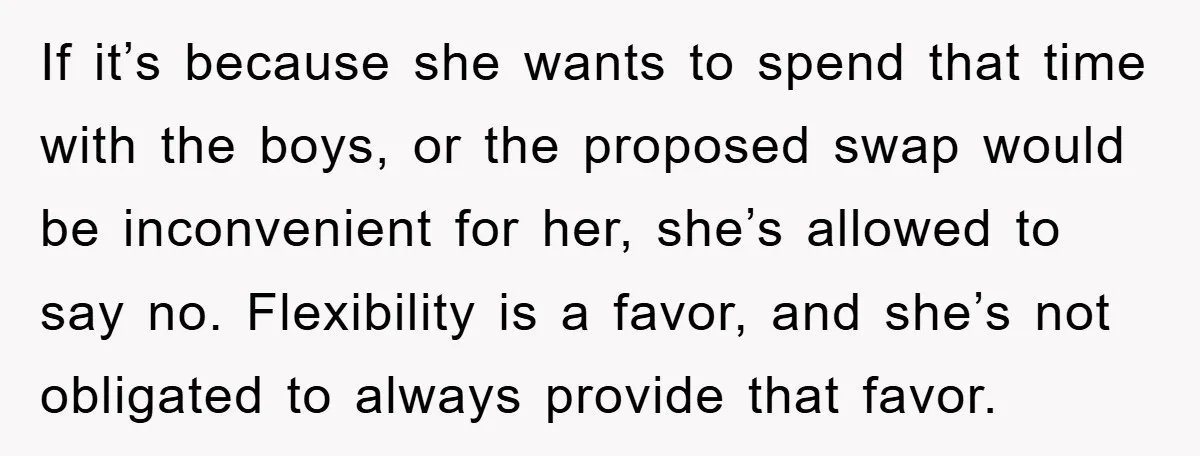 If it’s because she wants to spend that time with the boys, or the proposed swap would be inconvenient for her, she’s allowed to say no. Flexibility is a favor,...
