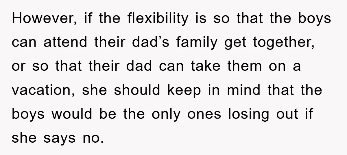 However, if the flexibility is so that the boys can attend their dad’s family get together, or so that their dad can take them on a vacation, she should keep...