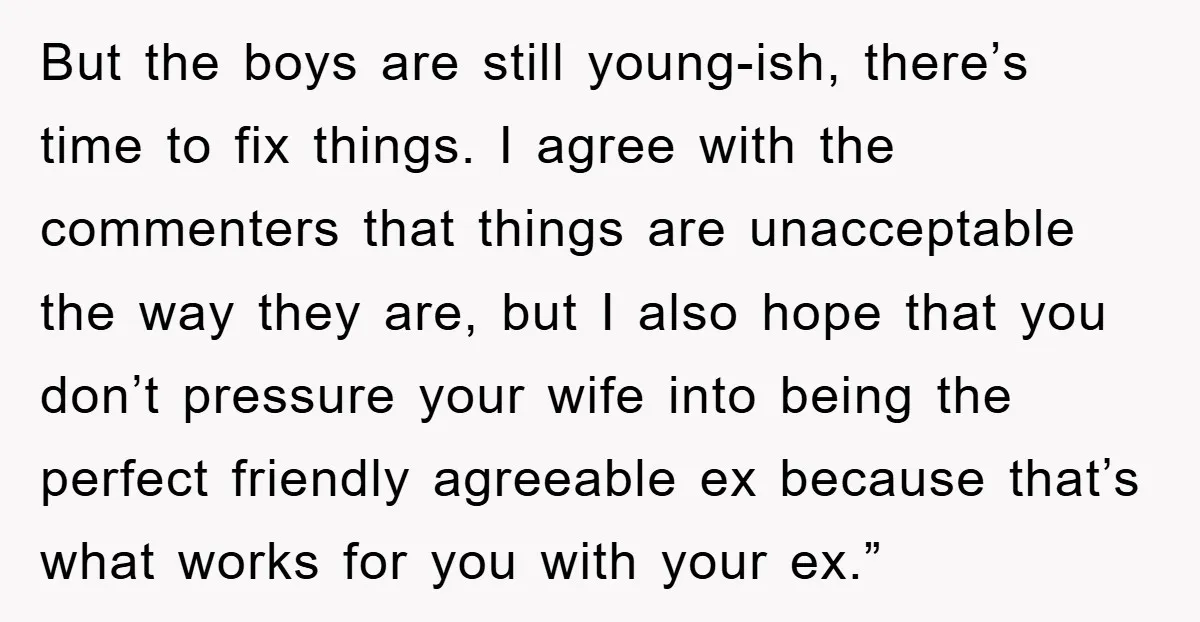 But the boys are still young-ish, there’s time to fix things. I agree with the commenters that things are unacceptable the way they are, but I also hope that you...