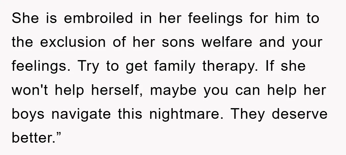 She is embroiled in her feelings for him to the exclusion of her sons welfare and your feelings. Try to get family therapy. If she won't help herself, maybe you...