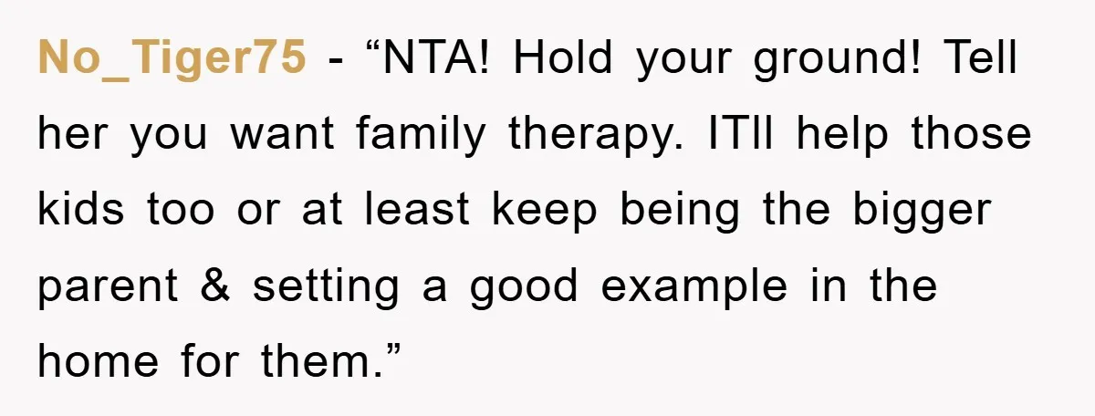 No_Tiger75 - “NTA! Hold your ground! Tell her you want family therapy. ITll help those kids too or at least keep being the bigger parent & setting a good example...