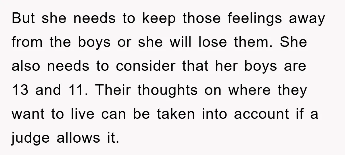 But she needs to keep those feelings away from the boys or she will lose them. She also needs to consider that her boys are 13 and 11. Their thoughts...