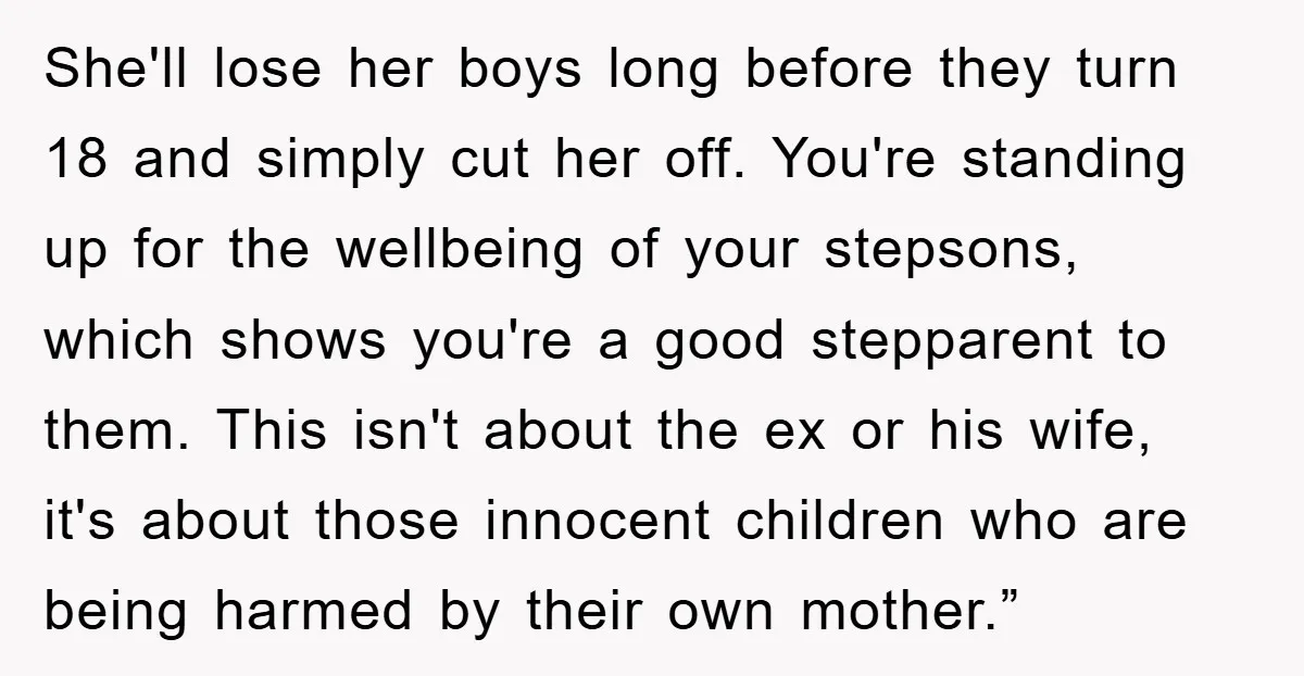 She'll lose her boys long before they turn 18 and simply cut her off. You're standing up for the wellbeing of your stepsons, which shows you're a good stepparent to...