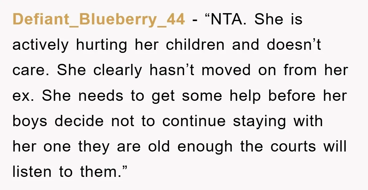 Defiant_Blueberry_44 - “NTA. She is actively hurting her children and doesn’t care. She clearly hasn’t moved on from her ex. She needs to get some help before her boys decide...
