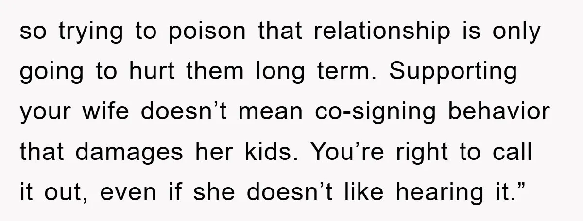 so trying to poison that relationship is only going to hurt them long term. Supporting your wife doesn’t mean co-signing behavior that damages her kids. You’re right to call it...
