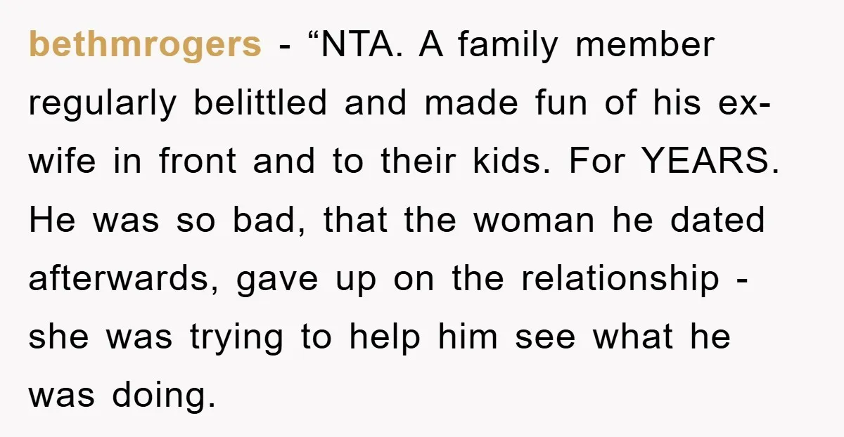 bethmrogers - “NTA. A family member regularly belittled and made fun of his ex-wife in front and to their kids. For YEARS. He was so bad, that the woman he...