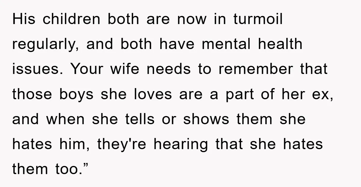 His children both are now in turmoil regularly, and both have mental health issues. Your wife needs to remember that those boys she loves are a part of her ex,...
