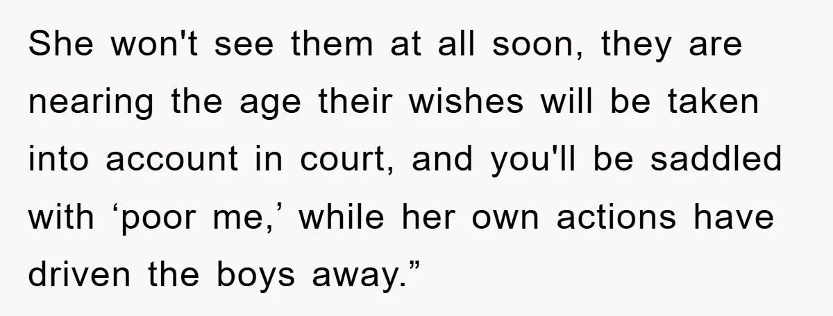She won't see them at all soon, they are nearing the age their wishes will be taken into account in court, and you'll be saddled with ‘poor me,’ while her...