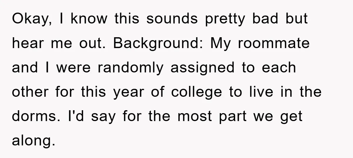 Okay, I know this sounds pretty bad but hear me out. Background: My roommate and I were randomly assigned to each other for this year of college to live in...