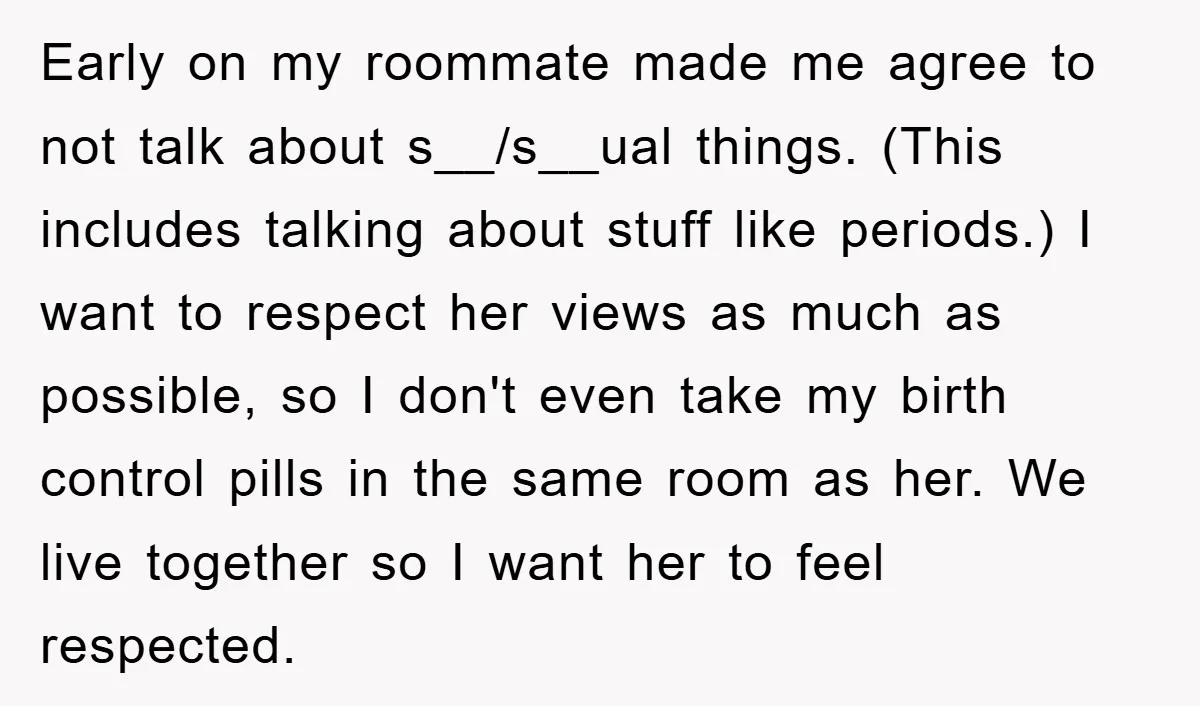 Early on my roommate made me agree to not talk about s__/s__ual things. (This includes talking about stuff like periods.) I want to respect her views as much as possible,...