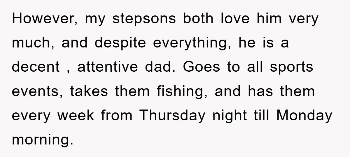However, my stepsons both love him very much, and despite everything, he is a decent , attentive dad. Goes to all sports events, takes them fishing, and has them every...