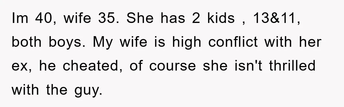 Im 40, wife 35. She has 2 kids , 13&11, both boys. My wife is high conflict with her ex, he cheated, of course she isn't thrilled with the guy.