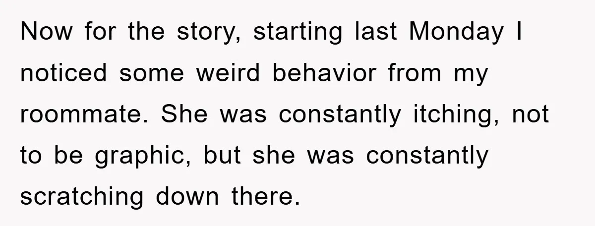 Now for the story, starting last Monday I noticed some weird behavior from my roommate. She was constantly itching, not to be graphic, but she was constantly scratching down there.